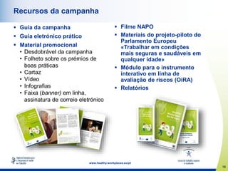 18
www.healthy-workplaces.eu/pt
Recursos da campanha
 Guia da campanha
 Guia eletrónico prático
 Material promocional
• Desdobrável da campanha
• Folheto sobre os prémios de
boas práticas
• Cartaz
• Vídeo
• Infografias
• Faixa (banner) em linha,
assinatura de correio eletrónico
 Filme NAPO
 Materiais do projeto-piloto do
Parlamento Europeu
«Trabalhar em condições
mais seguras e saudáveis em
qualquer idade»
 Módulo para o instrumento
interativo em linha de
avaliação de riscos (OiRA)
 Relatórios
 