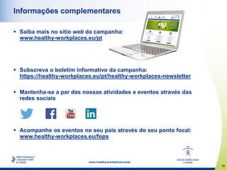 19
www.healthy-workplaces.eu/pt
Informações complementares
 Saiba mais no sítio web da campanha:
www.healthy-workplaces.eu/pt
 Subscreva o boletim informativo da campanha:
https://healthy-workplaces.eu/pt/healthy-workplaces-newsletter
 Mantenha-se a par das nossas atividades e eventos através das
redes sociais
 Acompanhe os eventos no seu país através do seu ponto focal:
www.healthy-workplaces.eu/fops
 