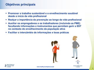 3
www.healthy-workplaces.eu/pt
Objetivos principais
 Promover o trabalho sustentável e o envelhecimento saudável
desde o início da vida profissional
 Realçar a importância da prevenção ao longo da vida profissional
 Auxiliar os empregadores e os trabalhadores (incluindo as PME)
facultando informações e instrumentos que permitam gerir a SST
no contexto do envelhecimento da população ativa
 Facilitar o intercâmbio de informações e boas práticas
 