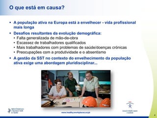 4
www.healthy-workplaces.eu/pt
O que está em causa?
 A população ativa na Europa está a envelhecer - vida profissional
mais longa
 Desafios resultantes da evolução demográfica:
• Falta generalizada de mão-de-obra
• Escassez de trabalhadores qualificados
• Mais trabalhadores com problemas de saúde/doenças crónicas
• Preocupações com a produtividade e o absentismo
 A gestão da SST no contexto do envelhecimento da população
ativa exige uma abordagem pluridisciplinar...
 