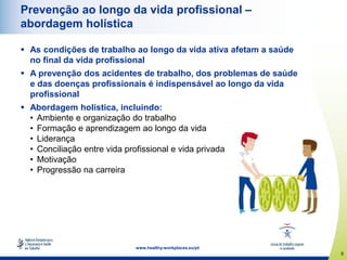 5
www.healthy-workplaces.eu/pt
Prevenção ao longo da vida profissional –
abordagem holística
 As condições de trabalho ao longo da vida ativa afetam a saúde
no final da vida profissional
 A prevenção dos acidentes de trabalho, dos problemas de saúde
e das doenças profissionais é indispensável ao longo da vida
profissional
 Abordagem holística, incluindo:
• Ambiente e organização do trabalho
• Formação e aprendizagem ao longo da vida
• Liderança
• Conciliação entre vida profissional e vida privada
• Motivação
• Progressão na carreira
 