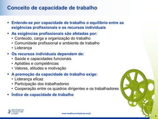6
www.healthy-workplaces.eu/pt
Conceito de capacidade de trabalho
 Entende-se por capacidade de trabalho o equilíbrio entre as
exigências profissionais e os recursos individuais
 As exigências profissionais são afetadas por:
• Conteúdo, carga e organização do trabalho
• Comunidade profissional e ambiente de trabalho
• Liderança
 Os recursos individuais dependem de:
• Saúde e capacidades funcionais
• Aptidões e competências
• Valores, atitudes e motivação
 A promoção da capacidade de trabalho exige:
• Liderança eficaz
• Participação dos trabalhadores
• Cooperação entre os quadros dirigentes e os trabalhadores
 Índice de capacidade de trabalho
 