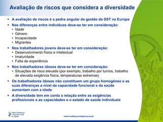 7
www.healthy-workplaces.eu/pt
Avaliação de riscos que considera a diversidade
 A avaliação de riscos é a pedra angular da gestão da SST na Europa
 Nas diferenças entre indivíduos deve-se ter em consideração:
• Idade
• Género
• Incapacidade
• Migrantes
 Nos trabalhadores jovens deve-se ter em consideração:
• Desenvolvimento físico e intelectual
• Imaturidade
• Falta de experiência
 Nos trabalhadores idosos deve-se ter em consideração:
• Situações de risco elevado (por exemplo, trabalho por turnos, trabalho
de elevada exigência física, temperaturas extremas)
 Os trabalhadores idosos não constituem um grupo homogéneo e as
suas diferenças a nível da capacidade funcional e da saúde
aumentam com a idade
 A diversidade tem em conta a relação entre as exigências
profissionais e as capacidades e o estado de saúde individuais
 