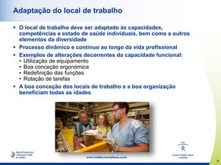 8
www.healthy-workplaces.eu/pt
Adaptação do local de trabalho
 O local de trabalho deve ser adaptado às capacidades,
competências e estado de saúde individuais, bem como a outros
elementos da diversidade
 Processo dinâmico e contínuo ao longo da vida profissional
 Exemplos de alterações decorrentes da capacidade funcional:
• Utilização de equipamento
• Boa conceção ergonómica
• Redefinição das funções
• Rotação de tarefas
 A boa conceção dos locais de trabalho e a boa organização
beneficiam todas as idades
 