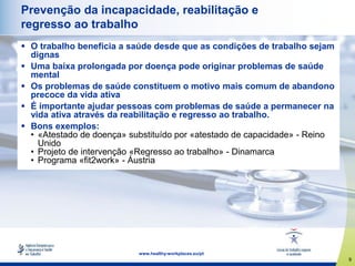 9
www.healthy-workplaces.eu/pt
Prevenção da incapacidade, reabilitação e
regresso ao trabalho
 O trabalho beneficia a saúde desde que as condições de trabalho sejam
dignas
 Uma baixa prolongada por doença pode originar problemas de saúde
mental
 Os problemas de saúde constituem o motivo mais comum de abandono
precoce da vida ativa
 É importante ajudar pessoas com problemas de saúde a permanecer na
vida ativa através da reabilitação e regresso ao trabalho.
 Bons exemplos:
• «Atestado de doença» substituído por «atestado de capacidade» - Reino
Unido
• Projeto de intervenção «Regresso ao trabalho» - Dinamarca
• Programa «fit2work» - Áustria
 