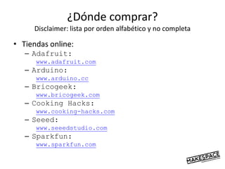 ¿Dónde comprar?
Disclaimer: lista por orden alfabético y no completa
• Tiendas online:
– Adafruit:
www.adafruit.com
– Arduino:
www.arduino.cc
– Bricogeek:
www.bricogeek.com
– Cooking Hacks:
www.cooking-hacks.com
– Seeed:
www.seeedstudio.com
– Sparkfun:
www.sparkfun.com
 