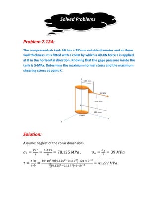Solved Problems



Problem 7.124:
The compressed-air tank AB has a 250mm outside diameter and an 8mm
wall thickness. It is fitted with a collar by which a 40-KN force F is applied
at B in the horizontal direction. Knowing that the gage pressure inside the
tank is 5-MPa. Determine the maximum normal stress and the maximum
shearing stress at point K.




Solution:
Assume: neglect of the collar dimensions.



                       (              )
                   (              )
 