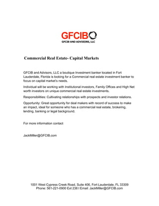 Commercial Real Estate- Capital Markets
GFCIB and Advisors, LLC a boutique Investment banker located in Fort
Lauderdale, Florida is looking for a Commercial real estate investment banker to
focus on capital market’s needs.
Individual will be working with Institutional investors, Family Offices and High Net
worth investors on unique commercial real estate investments.
Responsibilities: Cultivating relationships with prospects and investor relations.
Opportunity: Great opportunity for deal makers with record of success to make
an impact, ideal for someone who has a commercial real estate, brokering,
lending, banking or legal background.
For more information contact
JackMiller@GFCIB.com
1001 West Cypress Creek Road, Suite 406, Fort Lauderdale, FL 33309
Phone: 561-221-0900 Ext 238 l Email: JackMiller@GFCIB.com
 