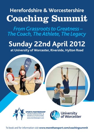 Herefordshire & Worcestershire
Coaching Summit
   From Grassroots to Greatness –
 The Coach, The Athlete, The Legacy
  Sunday 22nd April 2012
    at University of Worcester, Riverside, Hylton Road




To book and for information visit www.morethansport.com/coachingsummit
 