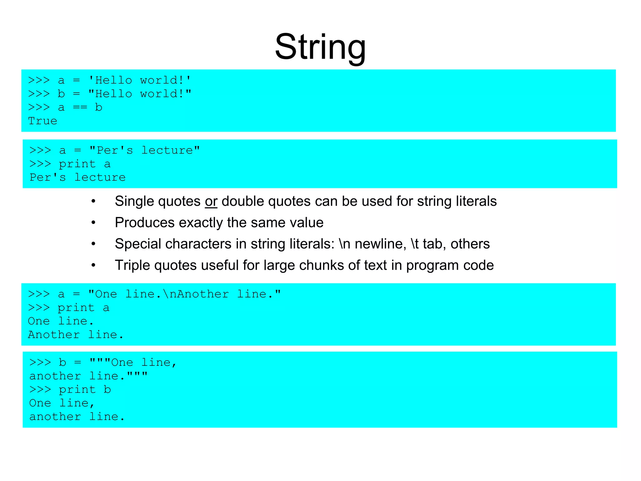 String
• Single quotes or double quotes can be used for string literals
• Produces exactly the same value
• Special characters in string literals: n newline, t tab, others
• Triple quotes useful for large chunks of text in program code
>>> a = 'Hello world!'
>>> b = "Hello world!"
>>> a == b
True
>>> a = "One line.nAnother line."
>>> print a
One line.
Another line.
>>> b = """One line,
another line."""
>>> print b
One line,
another line.
>>> a = "Per's lecture"
>>> print a
Per's lecture
 