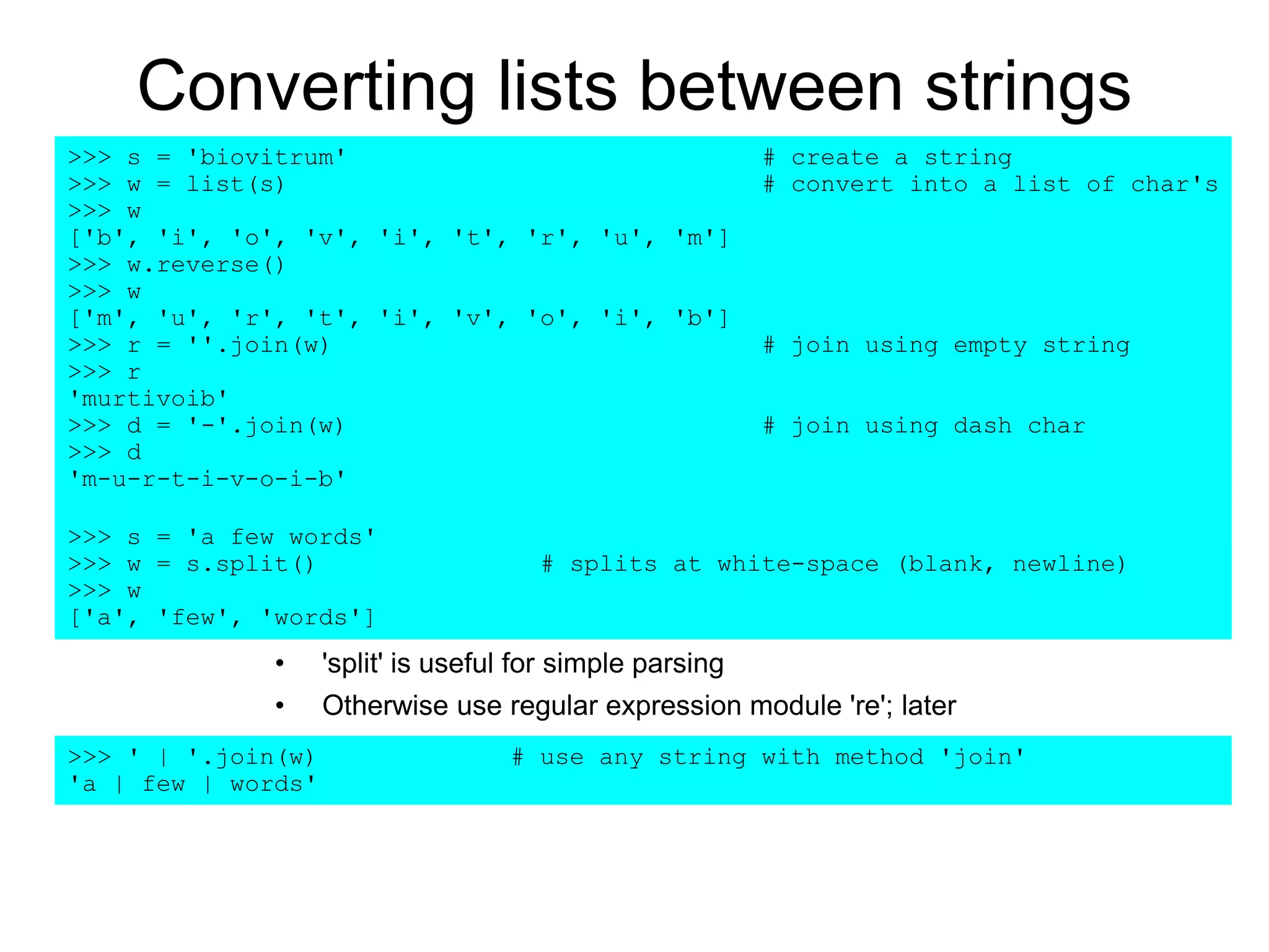 Converting lists between strings
• 'split' is useful for simple parsing
• Otherwise use regular expression module 're'; later
>>> s = 'biovitrum' # create a string
>>> w = list(s) # convert into a list of char's
>>> w
['b', 'i', 'o', 'v', 'i', 't', 'r', 'u', 'm']
>>> w.reverse()
>>> w
['m', 'u', 'r', 't', 'i', 'v', 'o', 'i', 'b']
>>> r = ''.join(w) # join using empty string
>>> r
'murtivoib'
>>> d = '-'.join(w) # join using dash char
>>> d
'm-u-r-t-i-v-o-i-b'
>>> s = 'a few words'
>>> w = s.split() # splits at white-space (blank, newline)
>>> w
['a', 'few', 'words']
>>> ' | '.join(w) # use any string with method 'join'
'a | few | words'
 