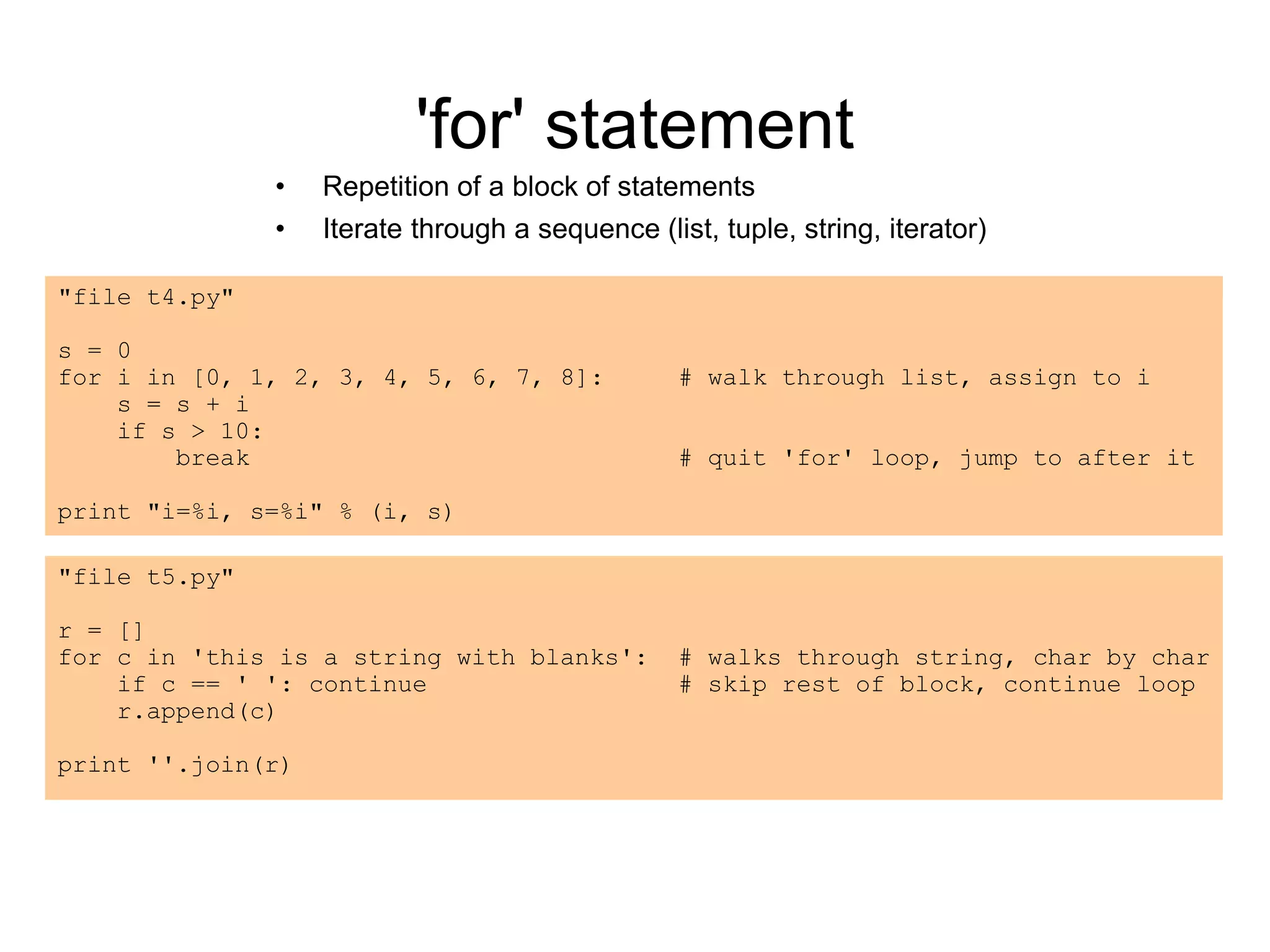 'for' statement
• Repetition of a block of statements
• Iterate through a sequence (list, tuple, string, iterator)
"file t4.py"
s = 0
for i in [0, 1, 2, 3, 4, 5, 6, 7, 8]: # walk through list, assign to i
s = s + i
if s > 10:
break # quit 'for' loop, jump to after it
print "i=%i, s=%i" % (i, s)
"file t5.py"
r = []
for c in 'this is a string with blanks': # walks through string, char by char
if c == ' ': continue # skip rest of block, continue loop
r.append(c)
print ''.join(r)
 