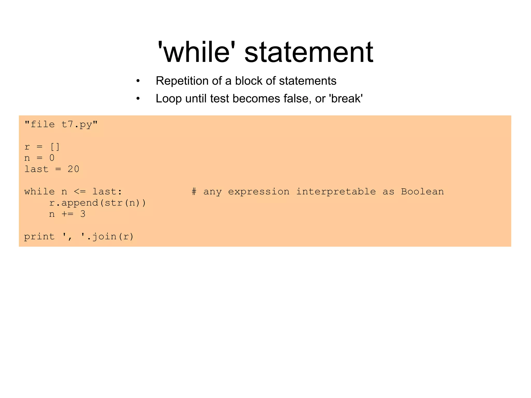 'while' statement
• Repetition of a block of statements
• Loop until test becomes false, or 'break'
"file t7.py"
r = []
n = 0
last = 20
while n <= last: # any expression interpretable as Boolean
r.append(str(n))
n += 3
print ', '.join(r)
 