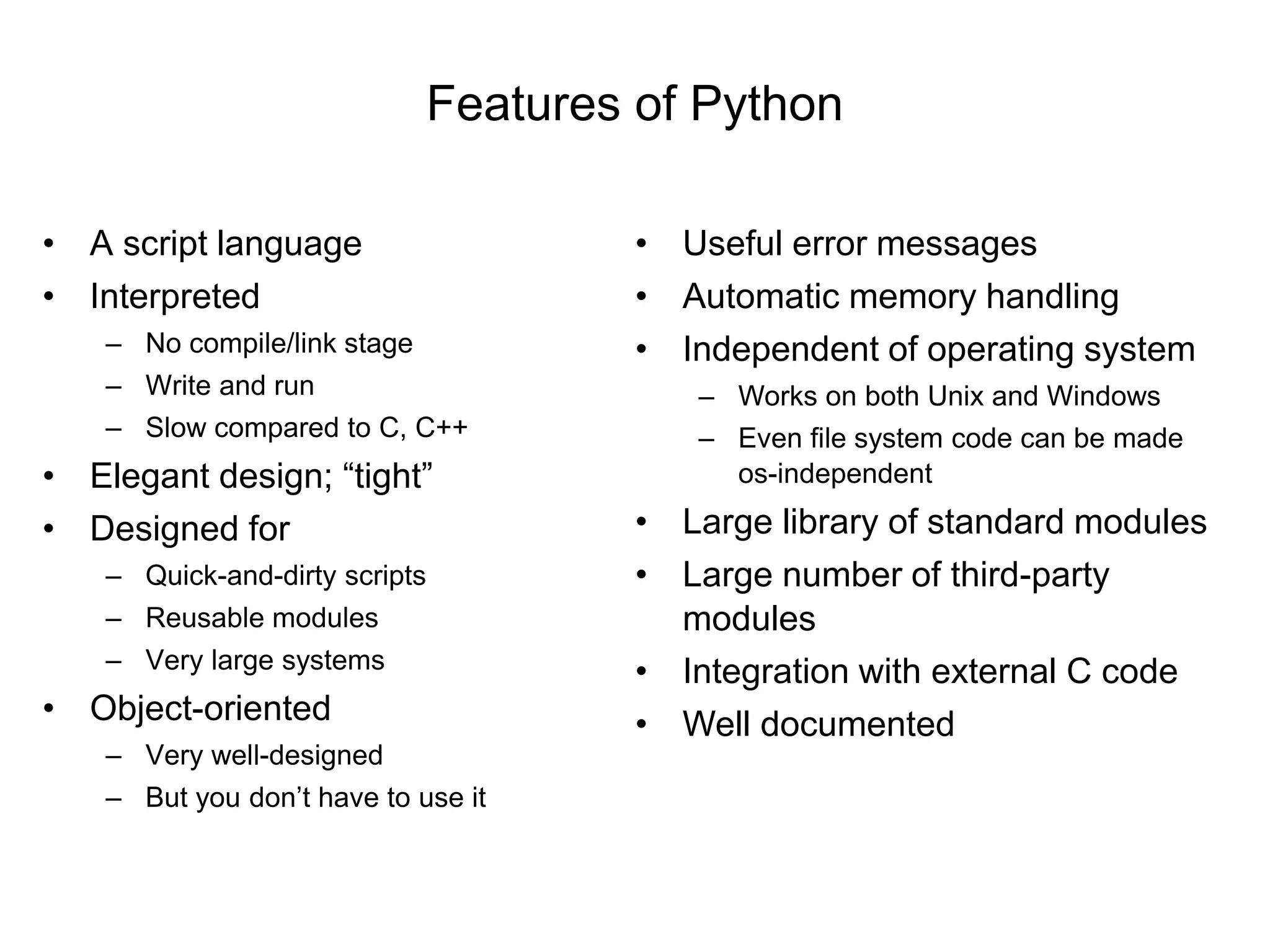 Features of Python
• A script language
• Interpreted
– No compile/link stage
– Write and run
– Slow compared to C, C++
• Elegant design; “tight”
• Designed for
– Quick-and-dirty scripts
– Reusable modules
– Very large systems
• Object-oriented
– Very well-designed
– But you don’t have to use it
• Useful error messages
• Automatic memory handling
• Independent of operating system
– Works on both Unix and Windows
– Even file system code can be made
os-independent
• Large library of standard modules
• Large number of third-party
modules
• Integration with external C code
• Well documented
 