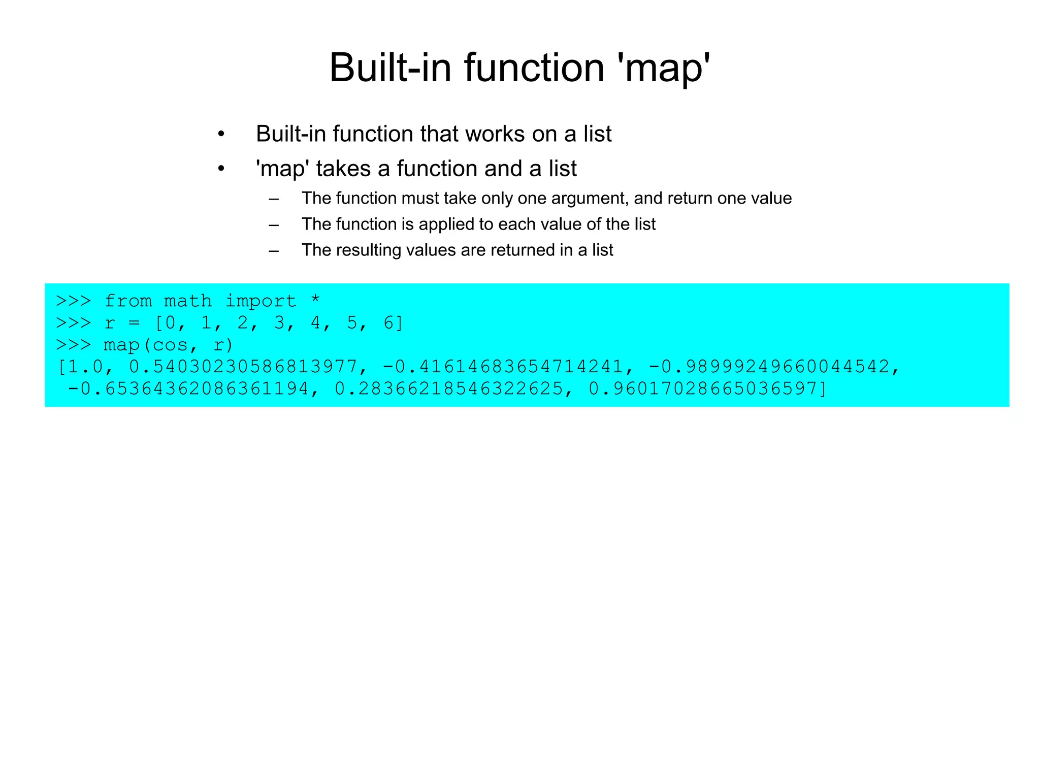 Built-in function 'map'
• Built-in function that works on a list
• 'map' takes a function and a list
– The function must take only one argument, and return one value
– The function is applied to each value of the list
– The resulting values are returned in a list
>>> from math import *
>>> r = [0, 1, 2, 3, 4, 5, 6]
>>> map(cos, r)
[1.0, 0.54030230586813977, -0.41614683654714241, -0.98999249660044542,
-0.65364362086361194, 0.28366218546322625, 0.96017028665036597]
 