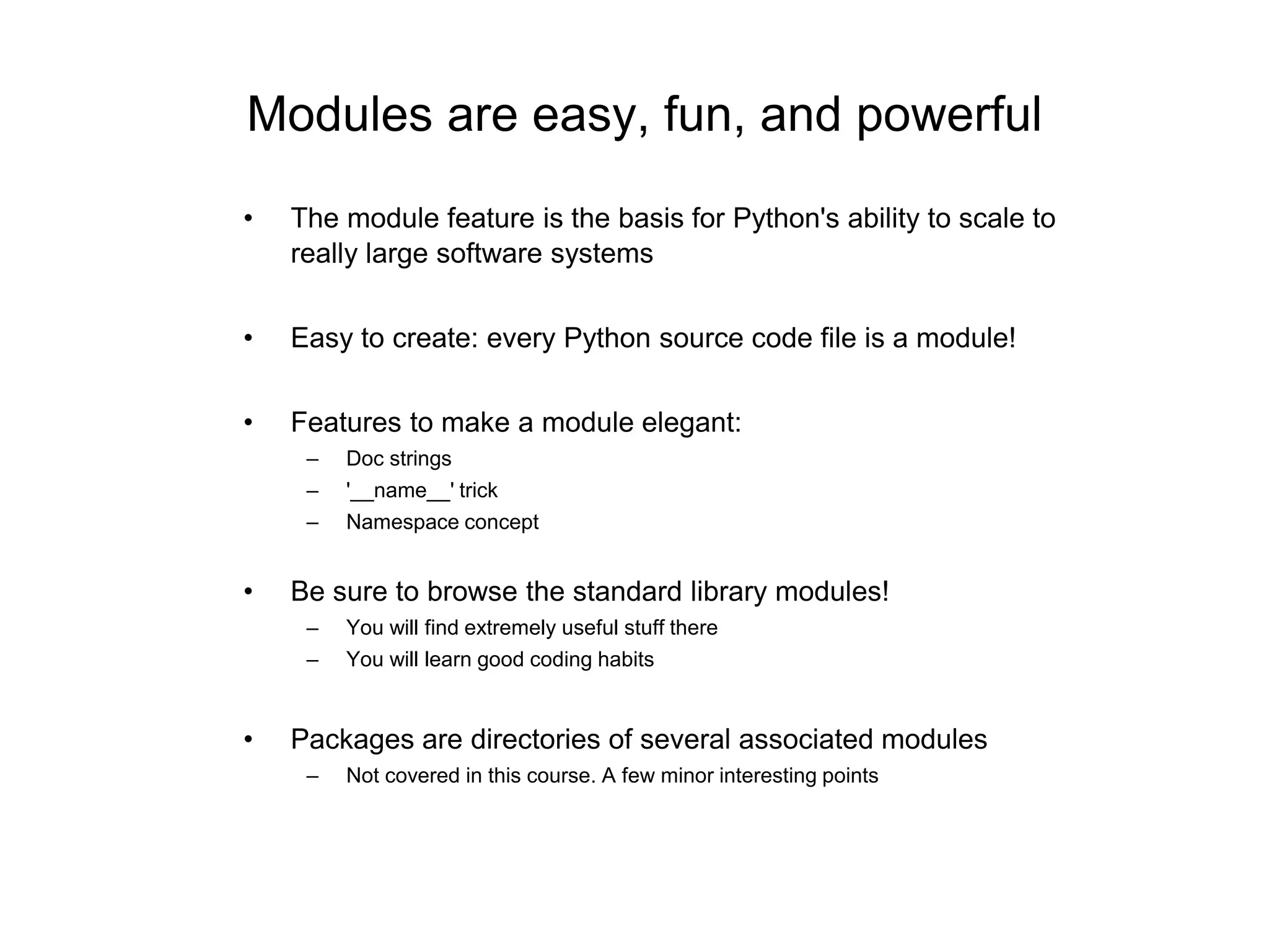 Modules are easy, fun, and powerful
• The module feature is the basis for Python's ability to scale to
really large software systems
• Easy to create: every Python source code file is a module!
• Features to make a module elegant:
– Doc strings
– '__name__' trick
– Namespace concept
• Be sure to browse the standard library modules!
– You will find extremely useful stuff there
– You will learn good coding habits
• Packages are directories of several associated modules
– Not covered in this course. A few minor interesting points
 