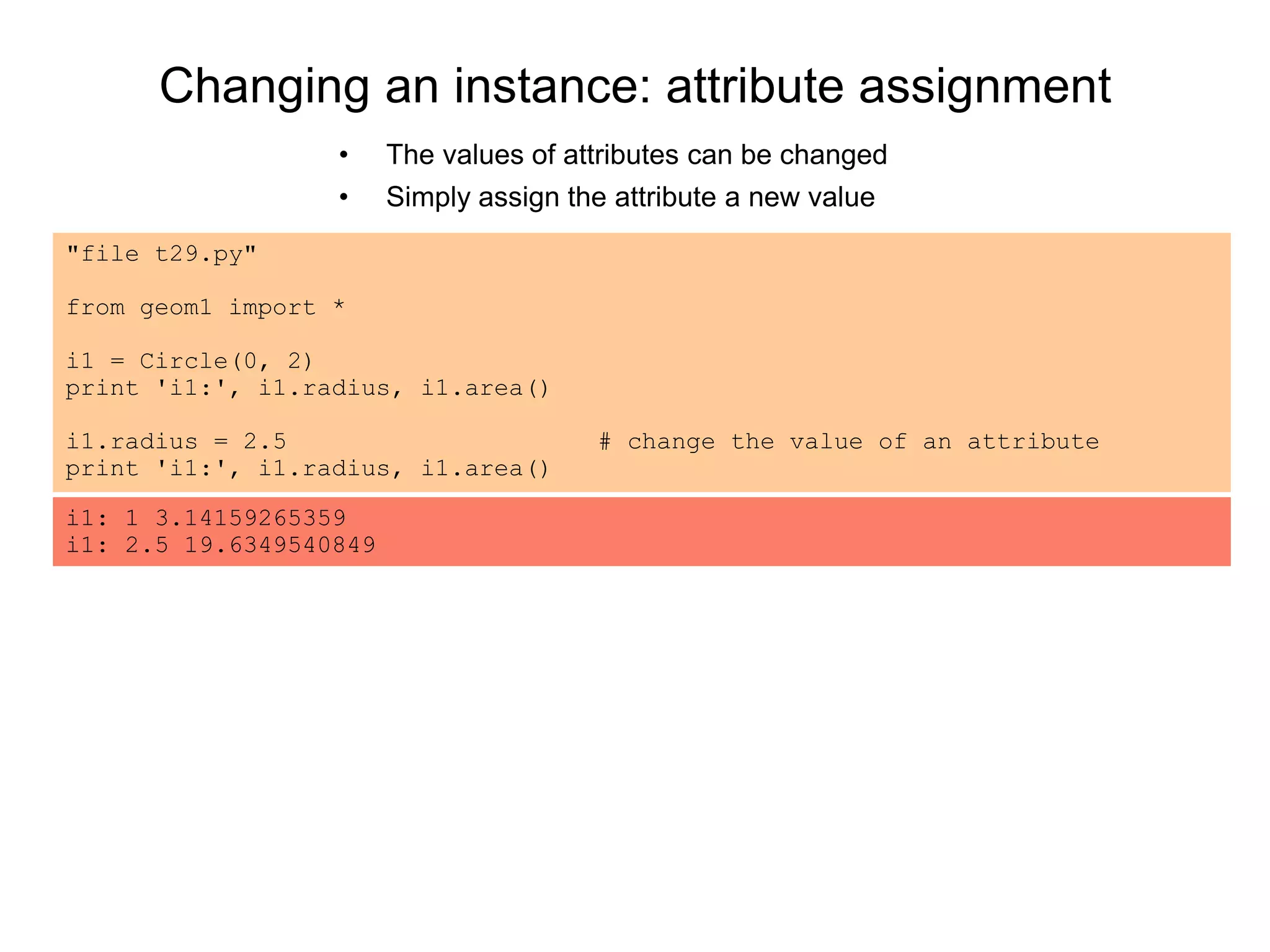 Changing an instance: attribute assignment
• The values of attributes can be changed
• Simply assign the attribute a new value
"file t29.py"
from geom1 import *
i1 = Circle(0, 2)
print 'i1:', i1.radius, i1.area()
i1.radius = 2.5 # change the value of an attribute
print 'i1:', i1.radius, i1.area()
i1: 1 3.14159265359
i1: 2.5 19.6349540849
 