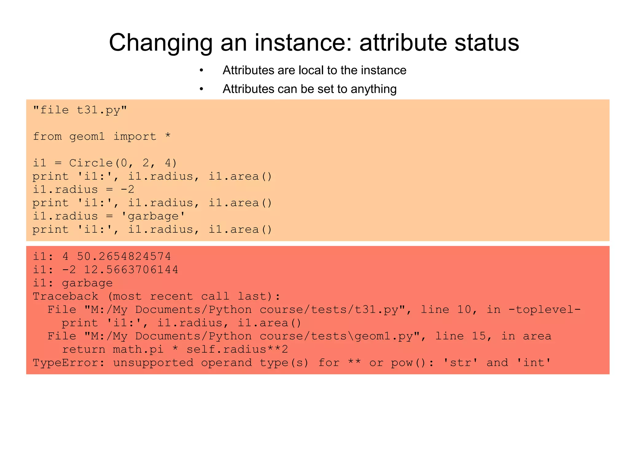 Changing an instance: attribute status
• Attributes are local to the instance
• Attributes can be set to anything
"file t31.py"
from geom1 import *
i1 = Circle(0, 2, 4)
print 'i1:', i1.radius, i1.area()
i1.radius = -2
print 'i1:', i1.radius, i1.area()
i1.radius = 'garbage'
print 'i1:', i1.radius, i1.area()
i1: 4 50.2654824574
i1: -2 12.5663706144
i1: garbage
Traceback (most recent call last):
File "M:/My Documents/Python course/tests/t31.py", line 10, in -toplevel-
print 'i1:', i1.radius, i1.area()
File "M:/My Documents/Python course/testsgeom1.py", line 15, in area
return math.pi * self.radius**2
TypeError: unsupported operand type(s) for ** or pow(): 'str' and 'int'
 