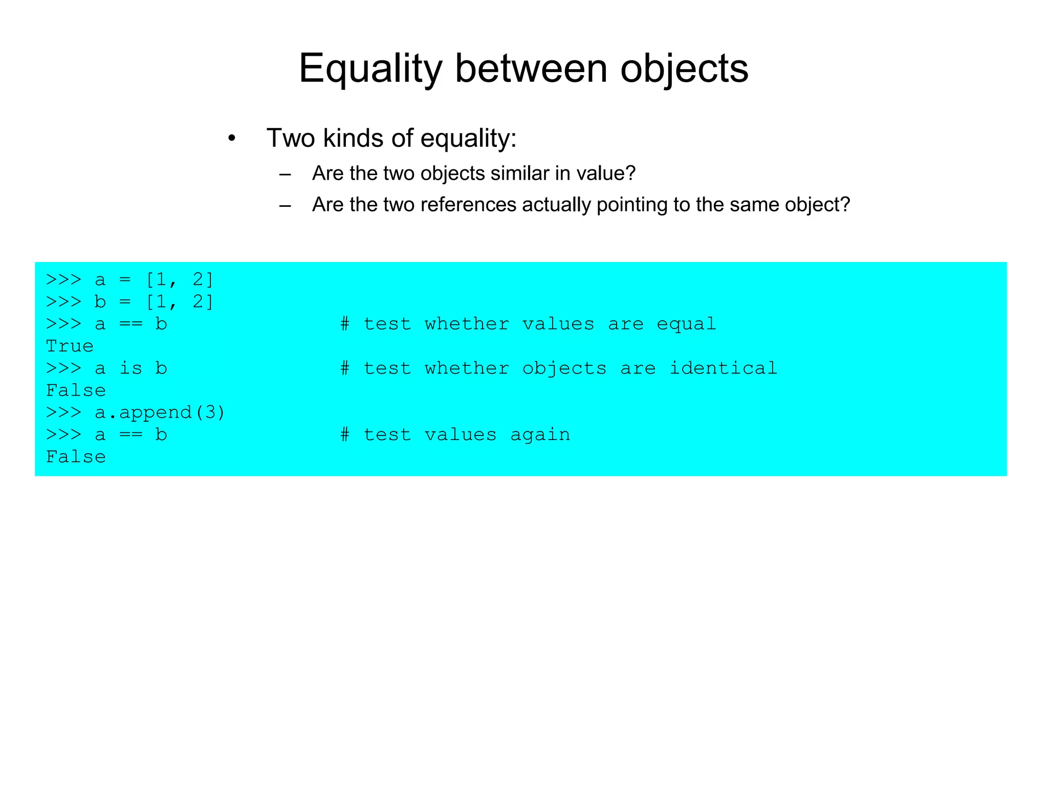 Equality between objects
• Two kinds of equality:
– Are the two objects similar in value?
– Are the two references actually pointing to the same object?
>>> a = [1, 2]
>>> b = [1, 2]
>>> a == b # test whether values are equal
True
>>> a is b # test whether objects are identical
False
>>> a.append(3)
>>> a == b # test values again
False
 