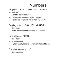 Numbers
• Integers: 12 0 -12987 0123 0X1A2
– Type ‘int’
– Can’t be larger than 2**31
– Octal literals begin with 0 (0981 illegal!)
– Hex literals begin with 0X, contain 0-9 and A-F
• Floating point: 12.03 1E1 -1.54E-21
– Type ‘float’
– Same precision and magnitude as C double
• Long integers: 10294L
– Type ‘long’
– Any magnitude
– Python usually handles conversions from int to long
• Complex numbers: 1+3J
– Type ‘complex’
 
