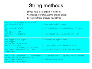 String methods
• Strings have a set of built-in methods
• No method ever changes the original string!
• Several methods produce new strings
>>> s = 'a string, with stuff'
>>> s.count('st') # how many substrings?
2
>>> s.find('stu') # give location of substring, if any
15
>>> three = '3'
>>> three.isdigit() # only digit characters in string?
True
>>> supper = s.upper() # convert to upper case
>>> supper
'A STRING, WITH STUFF'
>>> s.rjust(30) # right justify by adding blanks
' a string, with stuff'
>>> "newlinesnnn".strip() # a string literal also has methods!
'newlines'
>>> s.replace('stuff', 'characters') # replace substring (all occurrences)
'a string, with characters'
>>> s.replace('s', 'X', 1) # replace only once
'a Xtring, with stuff'
 