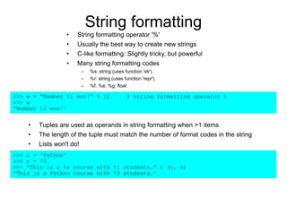 String formatting
• Tuples are used as operands in string formatting when >1 items
• The length of the tuple must match the number of format codes in the string
• Lists won't do!
>>> c = 'Python'
>>> n = 73
>>> "This is a %s course with %i students." % (c, n)
'This is a Python course with 73 students.'
>>> w = "Number %i won!" % 12 # string formatting operator %
>>> w
'Number 12 won!'
• String formatting operator '%'
• Usually the best way to create new strings
• C-like formatting: Slightly tricky, but powerful
• Many string formatting codes
– %s: string (uses function 'str')
– %r: string (uses function 'repr')
– %f, %e, %g: float
 