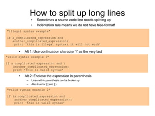 How to split up long lines
• Sometimes a source code line needs splitting up
• Indentation rule means we do not have free-format!
"illegal syntax example"
if a_complicated_expression and
another_complicated_expression:
print 'this is illegal syntax; it will not work'
• Alt 1: Use continuation character '' as the very last
"valid syntax example 1"
if a_complicated_expression and 
another_complicated_expression:
print 'this is valid syntax'
"valid syntax example 2"
if (a_complicated_expression and
another_complicated_expression):
print 'this is valid syntax'
• Alt 2: Enclose the expression in parenthesis
– Lines within parenthesis can be broken up
– Also true for [ ] and { }
 