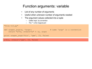 Function arguments: variable
• List of any number of arguments
• Useful when unknown number of arguments needed
• The argument values collected into a tuple
– Called 'args', by convention
– The ’*’ is the magical part
"file t12.py"
def unspec_args(a, *args): # name 'args' is a convention
return "a=%s, others=%s" % (a, args)
print unspec_args('bla', 'qwe', 23, False)
a=bla, others=('qwe', 23, False)
 