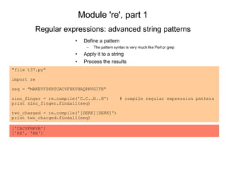 Module 're', part 1
• Define a pattern
– The pattern syntax is very much like Perl or grep
• Apply it to a string
• Process the results
Regular expressions: advanced string patterns
"file t37.py"
import re
seq = "MAKEVFSKRTCACVFHKVHAQPNVGITR"
zinc_finger = re.compile('C.C..H..H') # compile regular expression pattern
print zinc_finger.findall(seq)
two_charged = re.compile('[DERK][DERK]')
print two_charged.findall(seq)
['CACVFHKVH']
['KE', 'KR']
 