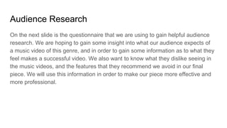 Audience Research
On the next slide is the questionnaire that we are using to gain helpful audience
research. We are hoping to gain some insight into what our audience expects of
a music video of this genre, and in order to gain some information as to what they
feel makes a successful video. We also want to know what they dislike seeing in
the music videos, and the features that they recommend we avoid in our final
piece. We will use this information in order to make our piece more effective and
more professional.
 