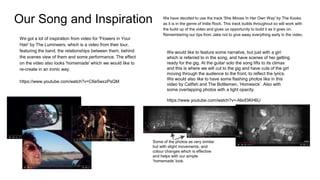 Our Song and Inspiration We have decided to use the track 'She Moves In Her Own Way' by The Kooks
as it is in the genre of Indie Rock. This track builds throughout so will work with
the build up of the video and gives us opportunity to build it as it goes on.
Remembering our tips from Jake not to give away everything early in the video.
We got a lot of inspiration from video for 'Flowers in Your
Hair' by The Lumineers, which is a video from their tour,
featuring the band, the relationships between them, behind
the scenes view of them and some performance. The effect
on the video also looks 'homemade' which we would like to
re-create in an ironic way.
https://www.youtube.com/watch?v=C6e5wxzPsQM
We would like to feature some narrative, but just with a girl
which is referred to in the song, and have scenes of her getting
ready for the gig. At the guitar solo the song lifts to its climax
and this is where we will cut to the gig and have cuts of the girl
moving through the audience to the front, to reflect the lyrics.
We would also like to have some flashing photos like in this
video by Catfish and The Bottlemen, ‘Homesick’. Also with
some overlapping photos with a light opacity.
https://www.youtube.com/watch?v=-NlxlI3KH6U
Some of the photos as very similar
but with slight movements, and
colour changes which is effective
and helps with our simple
‘homemade’ look.
 