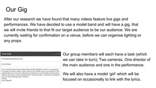 Our Gig
After our research we have found that many videos feature live gigs and
performances. We have decided to use a model band and will have a gig, that
we will invite friends to that fit our target audience to be our audience. We are
currently waiting for confirmation on a venue, before we can organise lighting or
any props.
Our group members will each have a task (which
we can take in turn); Two cameras, One director of
the main audience and one in the performance.
We will also have a model ‘girl’ which will be
focused on occasionally to link with the lyrics.
 