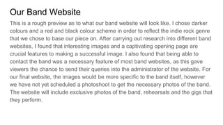 Our Band Website
This is a rough preview as to what our band website will look like. I chose darker
colours and a red and black colour scheme in order to reflect the indie rock genre
that we chose to base our piece on. After carrying out research into different band
websites, I found that interesting images and a captivating opening page are
crucial features to making a successful image. I also found that being able to
contact the band was a necessary feature of most band websites, as this gave
viewers the chance to send their queries into the administrator of the website. For
our final website, the images would be more specific to the band itself, however
we have not yet scheduled a photoshoot to get the necessary photos of the band.
The website will include exclusive photos of the band, rehearsals and the gigs that
they perform.
 