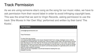Track Permission
As we are using someone else’s song as the song for our music video, we have to
ask permission from their record label in order to avoid infringing copyright laws.
This was the email that we sent to Virgin Records, asking permission to use the
track ‘She Moves In Her Own Way’ performed and written by their band ‘The
Kooks’.
 