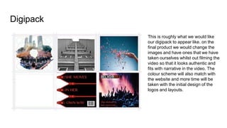 Digipack
This is roughly what we would like
our digipack to appear like. on the
final product we would change the
images and have ones that we have
taken ourselves whilst out filming the
video so that it looks authentic and
fits with narrative in the video. The
colour scheme will also match with
the website and more time will be
taken with the initial design of the
logos and layouts.
 