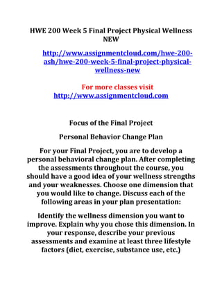 HWE 200 Week 5 Final Project Physical Wellness
NEW
http://www.assignmentcloud.com/hwe-200-
ash/hwe-200-week-5-final-project-physical-
wellness-new
For more classes visit
http://www.assignmentcloud.com
Focus of the Final Project
Personal Behavior Change Plan
For your Final Project, you are to develop a
personal behavioral change plan. After completing
the assessments throughout the course, you
should have a good idea of your wellness strengths
and your weaknesses. Choose one dimension that
you would like to change. Discuss each of the
following areas in your plan presentation:
Identify the wellness dimension you want to
improve. Explain why you chose this dimension. In
your response, describe your previous
assessments and examine at least three lifestyle
factors (diet, exercise, substance use, etc.)
 