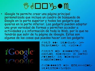 IGoogleiGoogle te permite crear una página principal personalizada que incluya un cuadro de búsqueda de Google en la parte superior y todos los gadgets que quieras en la parte inferior. Los gadgets pueden adoptar una gran variedad de formas y permiten acceder a actividades y a información de toda la Web, por lo que no tendrás que salir de tu página de iGoogle. Estas son algunas de las cosas que puedes hacer con los gadgets:-Ver tus mensajes más recientes de Gmail.-Leer los titulares de Google Noticias y otras fuentes de noticias importantes-Consultar las previsiones meteorológicas