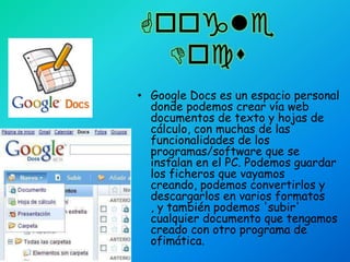 Google DocsGoogle Docs es un espacio personal donde podemos crear vía web documentos de texto y hojas de cálculo, con muchas de las funcionalidades de los programas/software que se instalan en el PC. Podemos guardar los ficheros que vayamos creando, podemos convertirlos y descargarlos en varios formatos , y también podemos 'subir' cualquier documento que tengamos creado con otro programa de ofimática.
