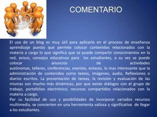 COMENTARIO



El uso de un blog es muy útil para aplicarlo en el proceso de enseñanza
aprendizaje puesto que permite colocar contenidos relacionados con la
materia a cargo lo que significa que se puede compartir conocimientos en la
red, avisos, consejos educativos para los estudiantes, a su vez se puede
colocar                 anuncios                de                 actividades
autónomas, talleres, conferencias, eventos, enlaces, lo mas interesante que la
administración de contenidos como textos, imágenes, audio, Reflexiones o
diarios escritos. La presentación de tareas, la revisión y evaluación de las
mismas son mucho más dinámicas, por que existe diálogos con el grupo de
trabajo, portafolios electrónico, recursos compartidos relacionados con la
materia a cargo.
Por su facilidad de uso y posibilidades de incorporar variados recursos
multimedia, se convierten en una herramienta valiosa y significativa de llegar
a los estudiantes.
 