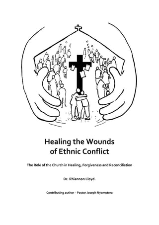 
Healing	
  the	
  Wounds	
  
of	
  Ethnic	
  Conflict	
  
	
  
The	
  Role	
  of	
  the	
  Church	
  in	
  Healing,	
  Forgiveness	
  and	
  Reconciliation	
  
Dr.	
  Rhiannon	
  Lloyd.	
  	
  	
  
Contributing	
  author	
  –	
  Pastor	
  Joseph	
  Nyamutera	
  
	
   	
  
 