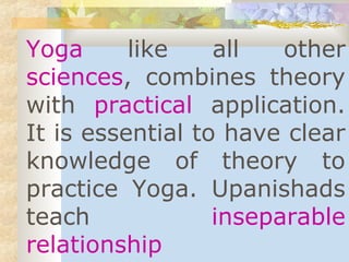Yoga like all other 
sciences, combines theory 
with practical application. 
It is essential to have clear 
knowledge of theory to 
practice Yoga. Upanishads 
teach inseparable 
relationship 
 