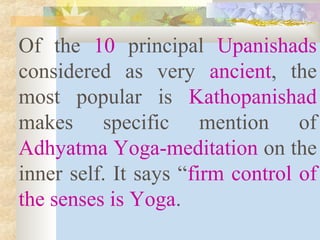 Of the 10 principal Upanishads 
considered as very ancient, the 
most popular is Kathopanishad 
makes specific mention of 
Adhyatma Yoga-meditation on the 
inner self. It says “firm control of 
the senses is Yoga. 
 