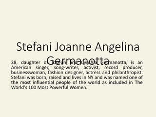 Stefani Joanne Angelina
Germanotta28, daughter of Joseph and Cynthia Germanotta, is an
American singer, song-writer, activist, record producer,
businesswoman, fashion designer, actress and philanthropist.
Stefani was born, raised and lives in NY and was named one of
the most influential people of the world as included in The
World's 100 Most Powerful Women.
 