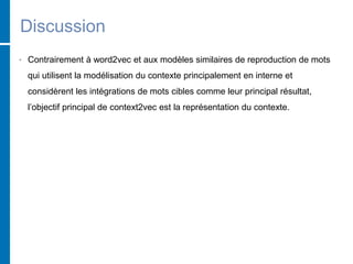 Discussion
• Contrairement à word2vec et aux modèles similaires de reproduction de mots
qui utilisent la modélisation du contexte principalement en interne et
considèrent les intégrations de mots cibles comme leur principal résultat,
l’objectif principal de context2vec est la représentation du contexte.
 