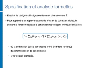 Spécification et analyse formelles
 Ensuite, ils désignent l'intégration d'un mot cible t comme 𝑡.
 Pour apprendre les représentations de mots et de contextes cibles, ils
utilisent la fonction objective d'échantillonnage négatif word2vec suivante :
S= 𝑡,𝑐(𝑙𝑜𝑔𝜎 𝑡. 𝑐 + 𝑖=1
𝑘
𝑙𝑜𝑔𝜎(−𝑡𝑖. 𝑐))
 où la sommation passe par chaque terme de t dans le corpus
d'apprentissage et de son contexte
 𝜎 la fonction sigmoïde.
 