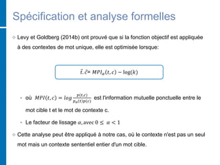 Spécification et analyse formelles
 Levy et Goldberg (2014b) ont prouvé que si la fonction objectif est appliquée
à des contextes de mot unique, elle est optimisée lorsque:
𝑡. 𝑐= 𝑀𝑃𝐼 𝛼 𝑡, 𝑐 − log(𝑘)
 où 𝑀𝑃𝐼 𝑡, 𝑐 = 𝑙𝑜𝑔
𝑝(𝑡,𝑐)
𝑝 𝛼 𝑡 𝑝(𝑐)
est l'information mutuelle ponctuelle entre le
mot cible t et le mot de contexte c.
 Le facteur de lissage 𝛼, avec 0 ≤ 𝛼 < 1
 Cette analyse peut être appliqué à notre cas, où le contexte n'est pas un seul
mot mais un contexte sententiel entier d'un mot cible.
 