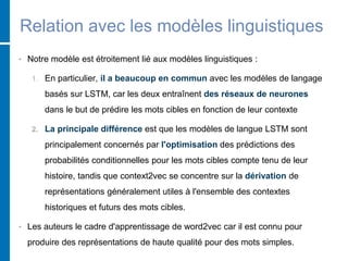 Relation avec les modèles linguistiques
• Notre modèle est étroitement lié aux modèles linguistiques :
1. En particulier, il a beaucoup en commun avec les modèles de langage
basés sur LSTM, car les deux entraînent des réseaux de neurones
dans le but de prédire les mots cibles en fonction de leur contexte
2. La principale différence est que les modèles de langue LSTM sont
principalement concernés par l'optimisation des prédictions des
probabilités conditionnelles pour les mots cibles compte tenu de leur
histoire, tandis que context2vec se concentre sur la dérivation de
représentations généralement utiles à l'ensemble des contextes
historiques et futurs des mots cibles.
• Les auteurs le cadre d'apprentissage de word2vec car il est connu pour
produire des représentations de haute qualité pour des mots simples.
 