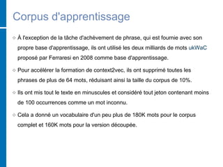 Corpus d'apprentissage
 À l'exception de la tâche d'achèvement de phrase, qui est fournie avec son
propre base d'apprentissage, ils ont utilisé les deux milliards de mots ukWaC
proposé par Ferraresi en 2008 comme base d'apprentissage.
 Pour accélérer la formation de context2vec, ils ont supprimé toutes les
phrases de plus de 64 mots, réduisant ainsi la taille du corpus de 10%.
 Ils ont mis tout le texte en minuscules et considéré tout jeton contenant moins
de 100 occurrences comme un mot inconnu.
 Cela a donné un vocabulaire d'un peu plus de 180K mots pour le corpus
complet et 160K mots pour la version découpée.
 