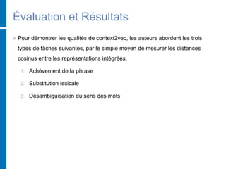 Évaluation et Résultats
 Pour démontrer les qualités de context2vec, les auteurs abordent les trois
types de tâches suivantes, par le simple moyen de mesurer les distances
cosinus entre les représentations intégrées.
1. Achèvement de la phrase
2. Substitution lexicale
3. Désambiguïsation du sens des mots
 