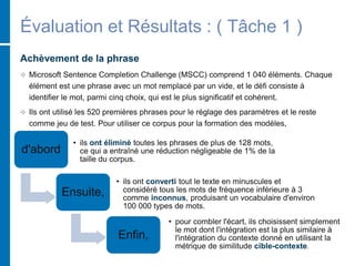 Évaluation et Résultats : ( Tâche 1 )
Achèvement de la phrase
 Microsoft Sentence Completion Challenge (MSCC) comprend 1 040 éléments. Chaque
élément est une phrase avec un mot remplacé par un vide, et le défi consiste à
identifier le mot, parmi cinq choix, qui est le plus significatif et cohérent.
 Ils ont utilisé les 520 premières phrases pour le réglage des paramètres et le reste
comme jeu de test. Pour utiliser ce corpus pour la formation des modèles,
d'abord
• ils ont éliminé toutes les phrases de plus de 128 mots,
ce qui a entraîné une réduction négligeable de 1% de la
taille du corpus.
Ensuite,
• ils ont converti tout le texte en minuscules et
considéré tous les mots de fréquence inférieure à 3
comme inconnus, produisant un vocabulaire d'environ
100 000 types de mots.
Enfin,
• pour combler l'écart, ils choisissent simplement
le mot dont l'intégration est la plus similaire à
l'intégration du contexte donné en utilisant la
métrique de similitude cible-contexte.
 